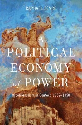 A Political Economy of Power : Ordoliberalism in Context, 1932-1950