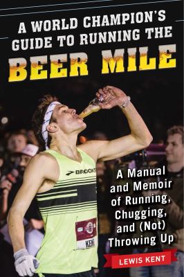 A World Champion's Guide to Running the Beer Mile : A Manual and Memoir of Running, Chugging, and (Not) Throwing Up