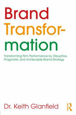 Brand Transformation : Transforming Firm Performance by Disruptive, Pragmatic and Achievable Brand Strategy
