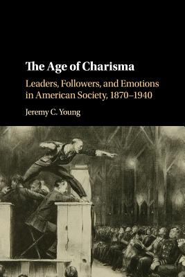 The Age of Charisma : Leaders, Followers, and Emotions in American Society, 1870-1940