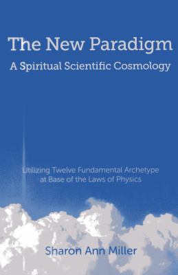 The New Paradigm : A Spiritual Scientific Cosmology: Utilizing Twelve Fundamental Archetype at Base of the Laws of Physics