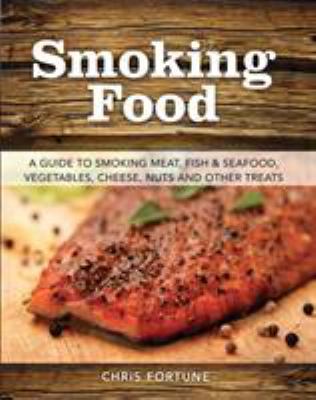 Smoking Food : A Guide to Smoking Meat, Fish and Seafood, Vegetables, Cheeses, Nuts and Other Treats