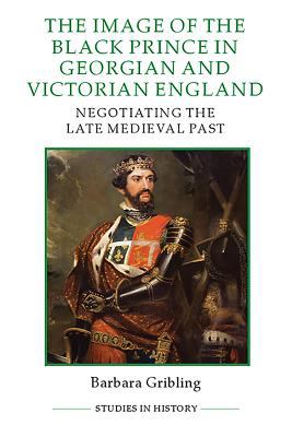 The Image of the Black Prince in Georgian and Victorian England : Negotiating the Late Medieval Past