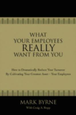 What Your Employees Really Want from You : How to Dramatically Reduce Your Turnover by Cultivating Your Greatest Asset-Your Employees