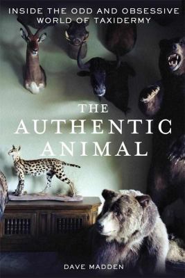 The Authentic Animal : Inside the Odd and Obsessive World of Taxidermy