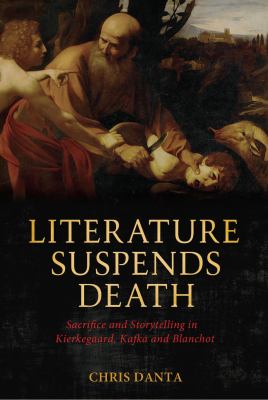 Literature Suspends Death : Sacrifice and Storytelling in Kierkegaard, Kafka and Blanchot