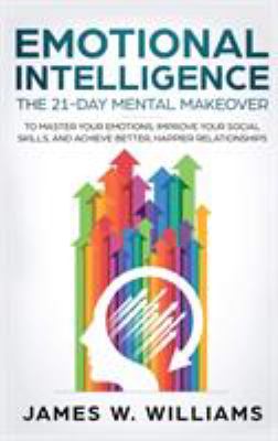 Emotional Intelligence : The 21-Day Mental Makeover to Master Your Emotions, Improve Your Social Skills, and Achieve Better, Happ