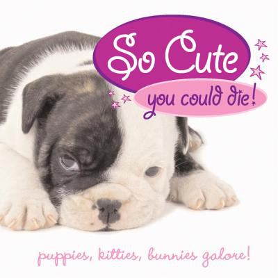 So Cute You Could Die! : Puppies, Kitties, Bunnies Galore!