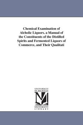 Chemical Examination of Alcholic Liquors a Manual of the Constituents of the Distilled Spirits and Fermented Liquors of Commerce, and Their Qualitati