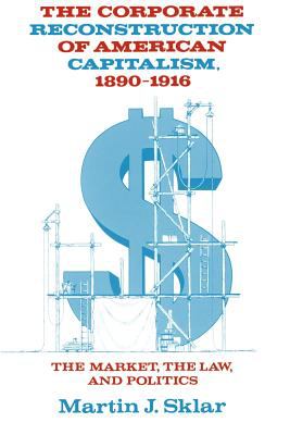 The Corporate Reconstruction of American Capitalism, 1890-1916 : The Market, the Law, and Politics