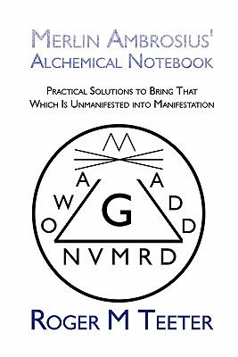 Merlin Ambrosius' Alchemical Notebook : Practical Solutions to Bring That Which Is Unmanifested into Manifestation