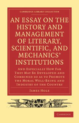 An Essay on the History and Management of Literary, Scientific, and Mechanics' Institutions : And Especially How Far They May Be Developed and Combined So as to Promote the Moral Well-Being and Industry of the Country