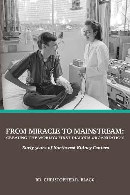 From Miracle to Mainstream : Creating the World's First Dialysis Organization: Early Years of Northwest Kidney Centers