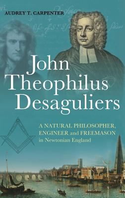 John Theophilus Desaguliers : A Natural Philosopher, Engineer and Freemason in Newtonian England