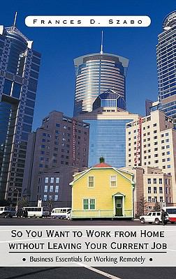 So You Want to Work from Home Without Leaving Your Current Job : Business Essentials for Working Remotely