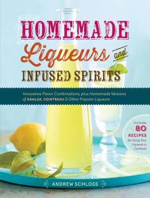Homemade Liqueurs and Infused Spirits : Innovative Flavor Combinations, Plus Homemade Versions of Kahlúa, Cointreau, and Other Popular Liqueurs