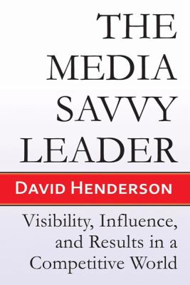 The Media Savvy Leader : Visibility, Influence, and Results in a Competitive World
