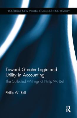 Toward Greater Logic and Utility in Accounting : The Collected Writings of Philip W. Bell