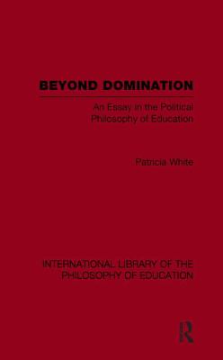 Beyond Domination (International Library of the Philosophy of Education Volume 23) : An Essay in the Political Philosophy of Education