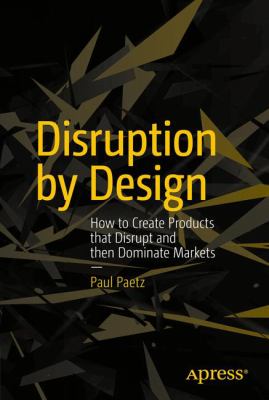 Disruption by Design : How to Create Products That Disrupt and Then Dominate Markets