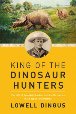 King of the Dinosaur Hunters : The Life of John Bell Hatcher and the Discoveries That Shaped Paleontology