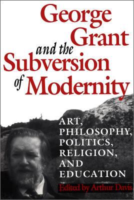 George Grant and the Subversion of Modernity : Art, Philosophy, Religion, Politics and Education
