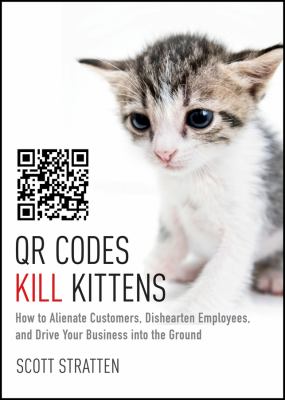 QR Codes Kill Kittens : How to Alienate Customers, Dishearten Employees, and Drive Your Business into the Ground