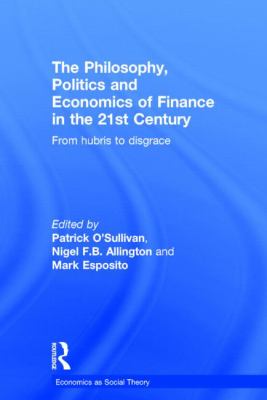 The Philosophy, Politics and Economics of Finance in the 21st Century : From Hubris to Disgrace