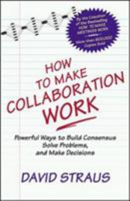 How to Make Collaboration Work : Powerful Ways to Build Consensus, Solve Problems, and Make Decisions