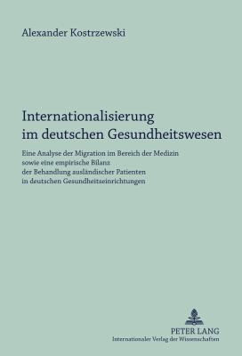 Internationalisierung Im Deutschen Gesundheitswesen : Eine Analyse der Migration Im Bereich der Medizin Sowie eine Empirische Bilanz der Behandlung Auslaendischer Patienten in Deutschen Gesundheitseinrichtungen