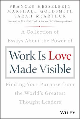 Work Is Love Made Visible : A Collection of Essays about the Power of Finding Your Purpose from the World's Greatest Thought Leaders