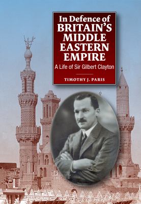 In Defence of Britains Middle Eastern Empire : A Life of Sir Gilbert Clayton