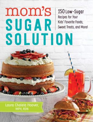 Mom's Sugar Solution : 150 Low-Sugar Recipes for Your Kids' Favorite Foods, Sweet Treats, and More!