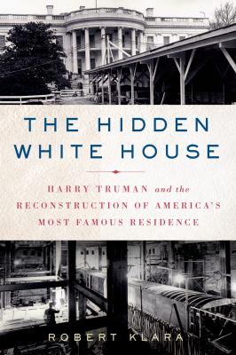 The Hidden White House : Harry Truman and the Reconstruction of America's Most Famous Residence