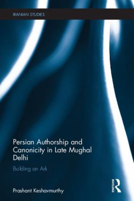 Persian Authorship and Canonicity in Late Mughal Delhi : Building an Ark