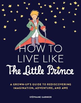 How to Live Like the Little Prince : A Grown-Up's Guide to Rediscovering Imagination, Adventure, and Awe