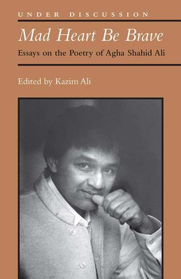 Mad Heart Be Brave : Essays on the Poetry of Agha Shahid Ali