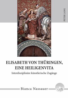 Elisabeth Von Thueringen, eine Heiligenvita : Interdisziplinaere Kuenstlerische Zugaenge- eine Studie Zur Rezeption Von Leben, Werk und Legende in Musik, Literatur, Bildender und Darstellender Kunst