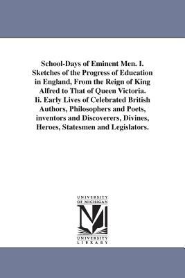 School-Days of Eminent Men I Sketches of the Progress of Education in England, from the Reign of King Alfred to That of Queen Victoria II Early Li