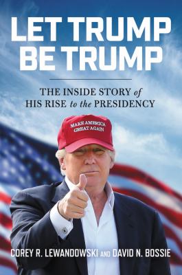 Let Trump Be Trump : The Inside Story of His Rise to the Presidency