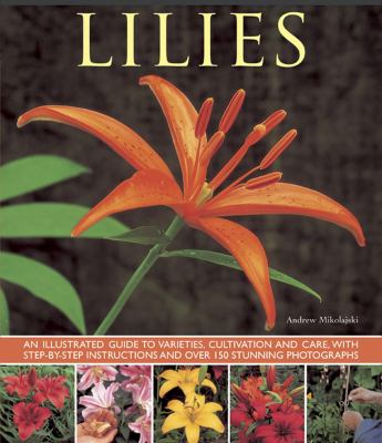 Lilies : An Illustrated Guide to Varieties, Cultivation and Care, with Step-By-Step Instructions and over 150 Stunning Photographs