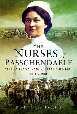NURSES OF PASSCHENDAELE : CARING FOR THE WOUNDED OF THE YPRES CAMPAIGNS 1914-1918