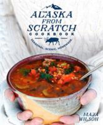 The Alaska from Scratch Cookbook : Seasonal. Scenic. Homemade