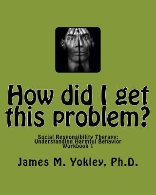How did I get this Problem? : Social Responsibility Therapy Understanding Harmful Behavior Workbook 1