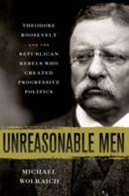 Unreasonable Men : Theodore Roosevelt and the Republican Rebels Who Created Progressive Politics