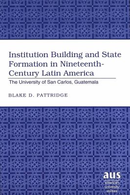 Institution Building and State Formation in Nineteenth-Century Latin America Vol. 28 : The University of San Carlos, Guatemala