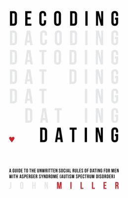 Decoding Dating : A Guide to the Unwritten Social Rules of Dating for Men with Asperger Syndrome (Autism Spectrum Disorder)