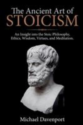 The Ancient Art of Stoicism : An Insight into the Stoic Philosophy, Ethics, Wisdom, Virtues, and Meditation