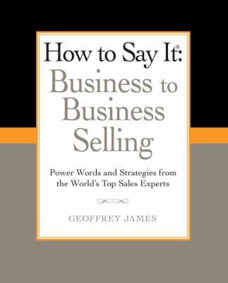 How to Say It: Business to Business Selling : Power Words and Strategies from the World's Top Sales Experts