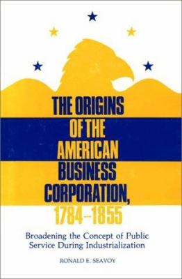 The Origins of the American Business Corporation, 1784-1855 : Broadening the Concept of Public Service During Industrialization